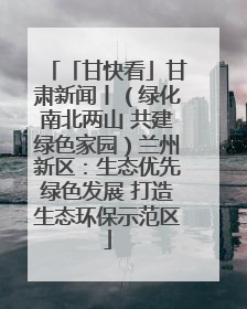 「甘快看」甘肃新闻丨（绿化南北两山 共建绿色家园）兰州新区：生态优先绿色发展 打造生态环保示范区