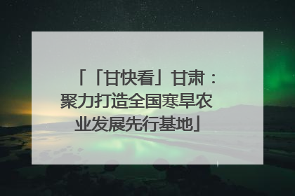 「甘快看」甘肃：聚力打造全国寒旱农业发展先行基地