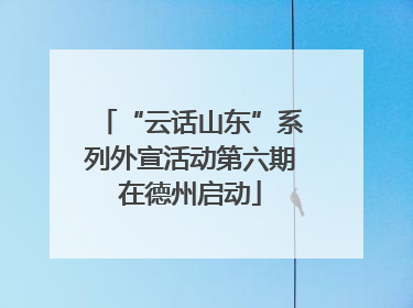 “云话山东”系列外宣活动第六期在德州启动