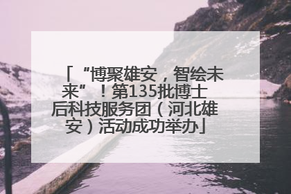 “博聚雄安，智绘未来”！第135批博士后科技服务团（河北雄安）活动成功举办