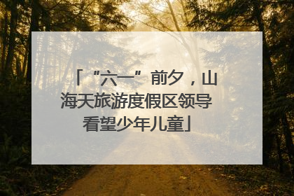 “六一”前夕，山海天旅游度假区领导看望少年儿童