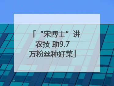 “宋博士”讲农技 助9.7万粉丝种好菜