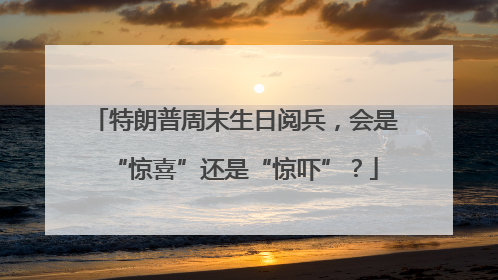 特朗普周末生日阅兵，会是“惊喜”还是“惊吓”？