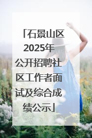 石景山区2025年公开招聘社区工作者面试及综合成绩公示