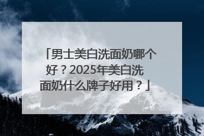 男士美白洗面奶哪个好？2025年美白洗面奶什么牌子好用？