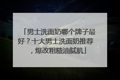 男士洗面奶哪个牌子最好？十大男士洗面奶推荐，爆改粗糙油腻肌