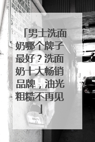 男士洗面奶哪个牌子最好？洗面奶十大畅销品牌，油光粗糙不再见