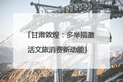 甘肃敦煌：多举措激活文旅消费新动能