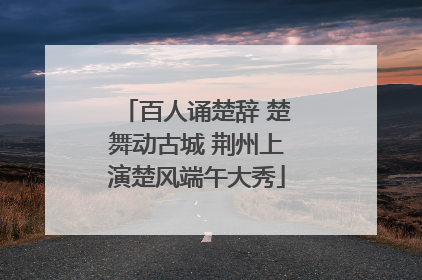 百人诵楚辞 楚舞动古城 荆州上演楚风端午大秀