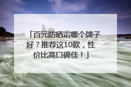 百元防晒霜哪个牌子好？推荐这10款，性价比高口碑佳！