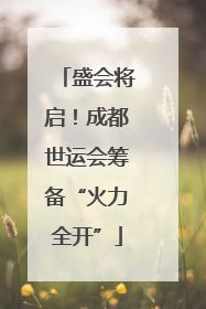盛会将启！成都世运会筹备“火力全开”