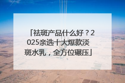 祛斑产品什么好？2025亲选十大爆款淡斑水乳，全方位碾压