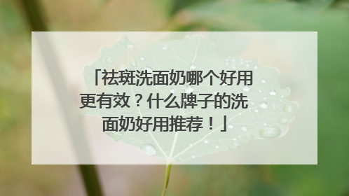 祛斑洗面奶哪个好用更有效？什么牌子的洗面奶好用推荐！
