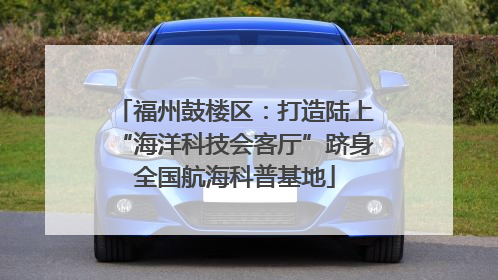 福州鼓楼区：打造陆上“海洋科技会客厅”跻身全国航海科普基地