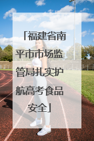 福建省南平市市场监管局扎实护航高考食品安全