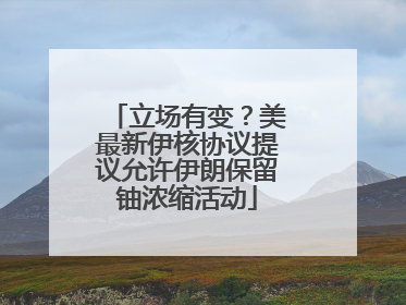立场有变？美最新伊核协议提议允许伊朗保留铀浓缩活动