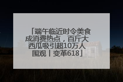 端午临近时令美食成消费热点，百斤大西瓜吸引超10万人围观丨变革618
