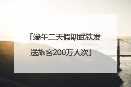 端午三天假期武铁发送旅客200万人次