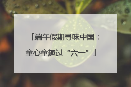 端午假期寻味中国：童心童趣过“六一”