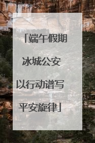 端午假期 冰城公安以行动谱写平安旋律