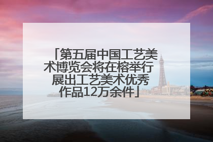 第五届中国工艺美术博览会将在榕举行 展出工艺美术优秀作品12万余件