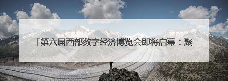 第六届西部数字经济博览会即将启幕：聚焦数实融合 共绘西部数字经济新蓝图