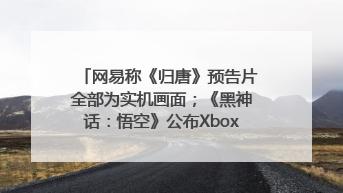 网易称《归唐》预告片全部为实机画面；《黑神话：悟空》公布Xbox版预购视频｜游戏早参