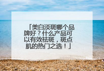 美白淡斑哪个品牌好？什么产品可以有效祛斑，斑点肌的热门之选！