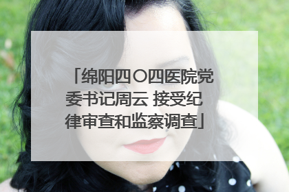 绵阳四〇四医院党委书记周云 接受纪律审查和监察调查