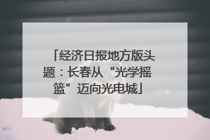 经济日报地方版头题：长春从“光学摇篮”迈向光电城