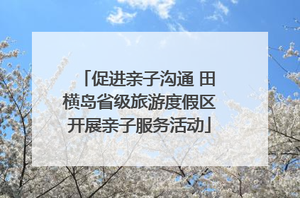 促进亲子沟通 田横岛省级旅游度假区开展亲子服务活动