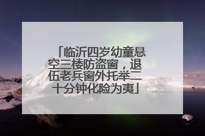 临沂四岁幼童悬空三楼防盗窗，退伍老兵窗外托举二十分钟化险为夷