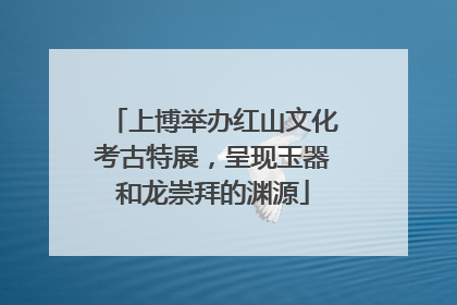 上博举办红山文化考古特展，呈现玉器和龙崇拜的渊源