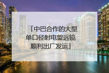 中巴合作的大型单口径射电望远镜顺利出厂发运
