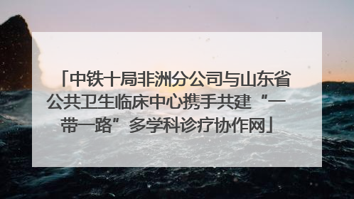 中铁十局非洲分公司与山东省公共卫生临床中心携手共建“一带一路”多学科诊疗协作网