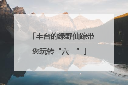 丰台的绿野仙踪带您玩转“六一”