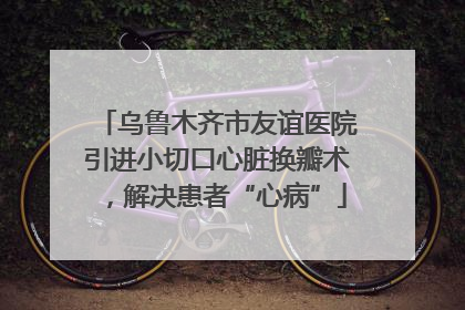 乌鲁木齐市友谊医院引进小切口心脏换瓣术，解决患者“心病”