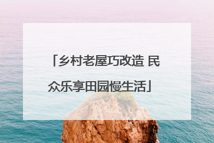乡村老屋巧改造 民众乐享田园慢生活