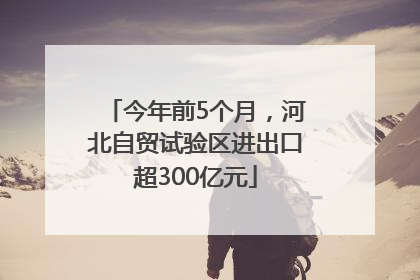 今年前5个月，河北自贸试验区进出口超300亿元