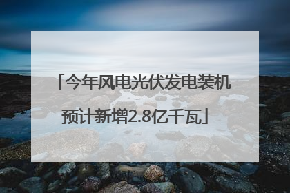 今年风电光伏发电装机预计新增2.8亿千瓦