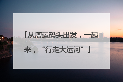 从漕运码头出发，一起来，“行走大运河”