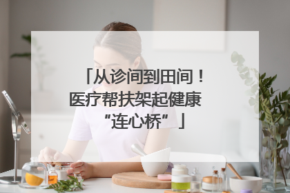 从诊间到田间！医疗帮扶架起健康“连心桥”