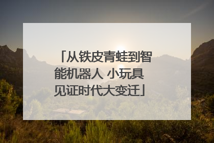 从铁皮青蛙到智能机器人 小玩具见证时代大变迁