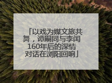 以戏为媒文旅共舞，谭嗣同与李闰160年后的深情对话在浏阳回响