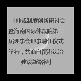 仲裁制度创新研讨会暨海南国际仲裁院第二届理事会理事聘任仪式举行，共商自贸港法治建设新路径
