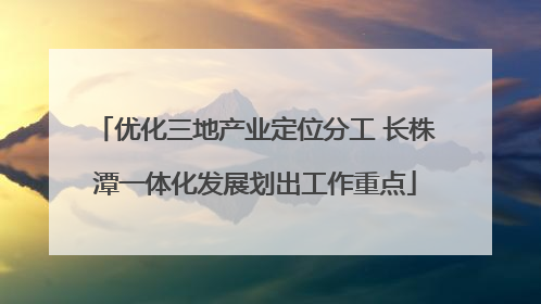 优化三地产业定位分工 长株潭一体化发展划出工作重点