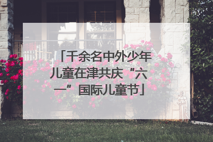 千余名中外少年儿童在津共庆“六一”国际儿童节