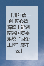 卅年磨一剑 匠心铸辉煌丨记湖南省国资委系统“国企工匠”虞孝云