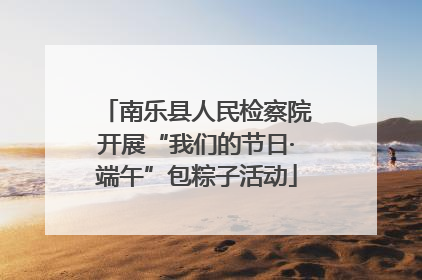 南乐县人民检察院开展“我们的节日·端午”包粽子活动