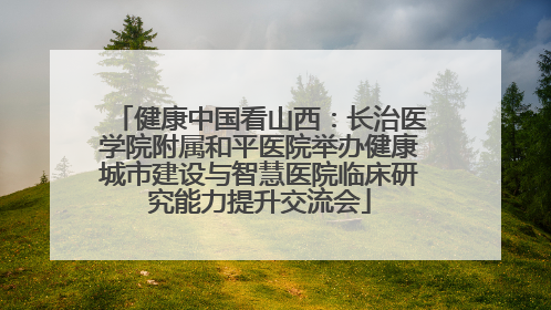健康中国看山西：长治医学院附属和平医院举办健康城市建设与智慧医院临床研究能力提升交流会
